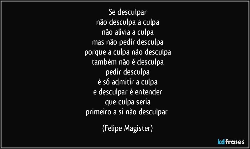 se desculpar
não desculpa a culpa
não alivia a culpa
mas não pedir desculpa
porque a culpa não desculpa
também não é desculpa
pedir desculpa
é só admitir a culpa
e desculpar é entender
que culpa seria
primeiro a si não desculpar (Felipe Magister)