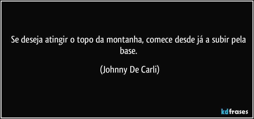 Se deseja atingir o topo da montanha, comece desde já a subir pela base. (Johnny De Carli)