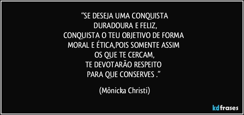 “SE DESEJA UMA CONQUISTA
 DURADOURA E FELIZ,
CONQUISTA O TEU OBJETIVO DE FORMA 
MORAL E ÉTICA,POIS SOMENTE ASSIM 
OS QUE TE CERCAM,
TE DEVOTARÃO RESPEITO 
PARA QUE CONSERVES .” (Mônicka Christi)