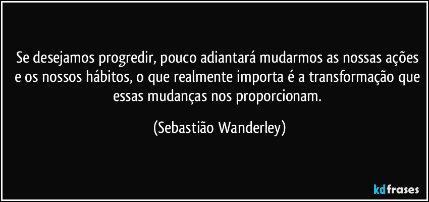 Se desejamos progredir, pouco adiantará mudarmos as nossas ações e os nossos hábitos, o que realmente importa é a transformação que essas mudanças nos proporcionam. (Sebastião Wanderley)