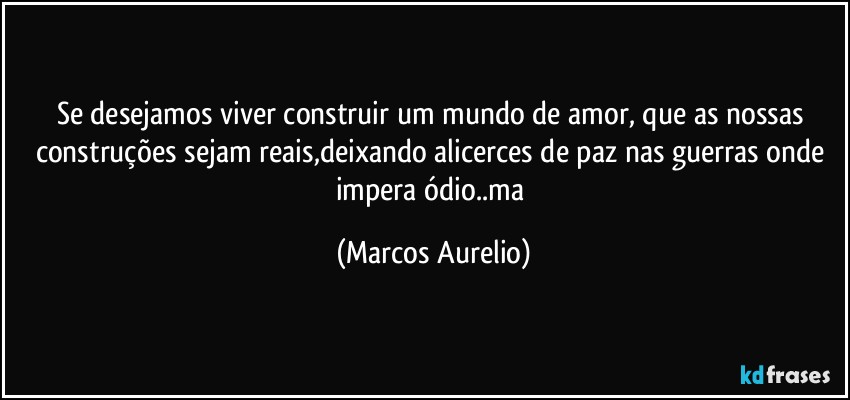 Se desejamos  viver construir um mundo de amor, que as nossas construções sejam reais,deixando alicerces de paz nas guerras onde impera ódio..ma (Marcos Aurelio)