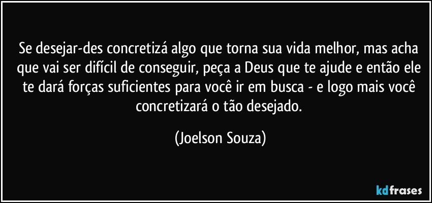 Se desejar-des concretizá algo que torna sua vida melhor, mas acha que vai ser difícil de conseguir, peça a Deus que te ajude e então ele te dará forças suficientes para você ir em busca - e logo mais você concretizará o tão desejado. (Joelson Souza)