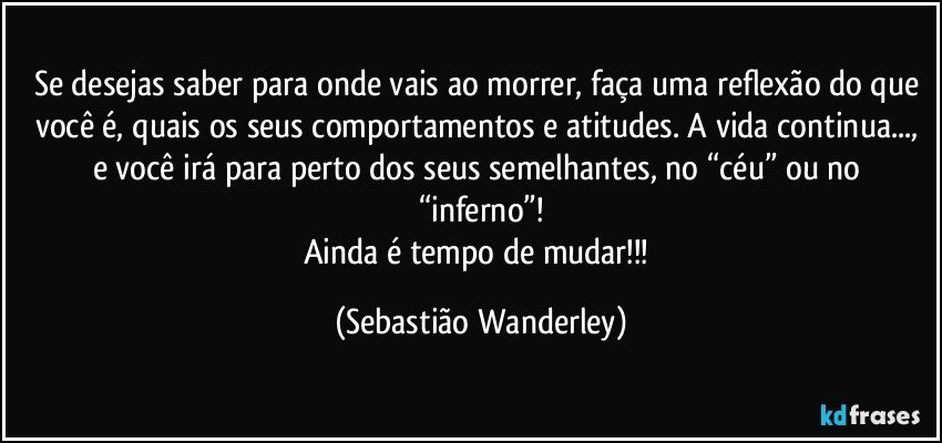 Se desejas saber para onde vais ao morrer, faça uma reflexão do que você é, quais os seus comportamentos e atitudes. A vida continua..., e você irá para perto dos seus semelhantes, no “céu” ou no “inferno”!
Ainda é tempo de mudar!!! (Sebastião Wanderley)