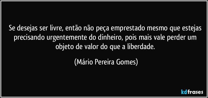 Se desejas ser livre, então não peça emprestado mesmo que estejas precisando urgentemente do dinheiro, pois mais vale perder um objeto de valor do que a liberdade. (Mário Pereira Gomes)