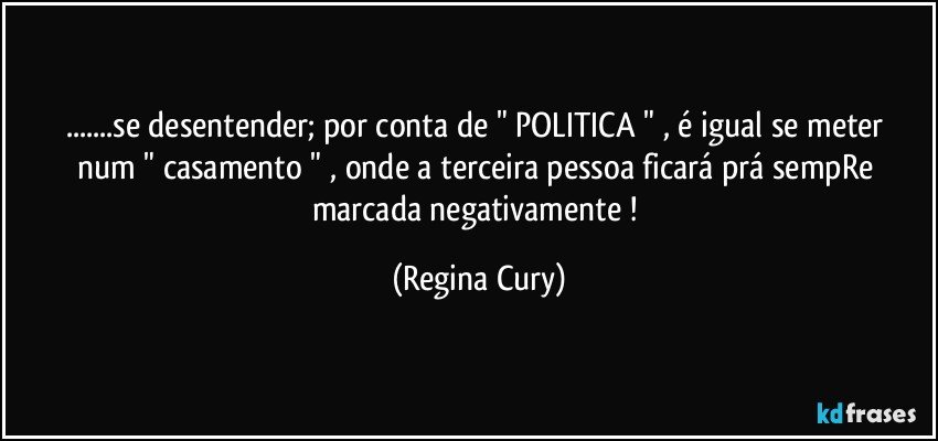 ...se desentender;  por conta  de  "  POLITICA "  , é igual se meter num "  casamento "  , onde a terceira pessoa ficará prá sempRe marcada negativamente ! (Regina Cury)