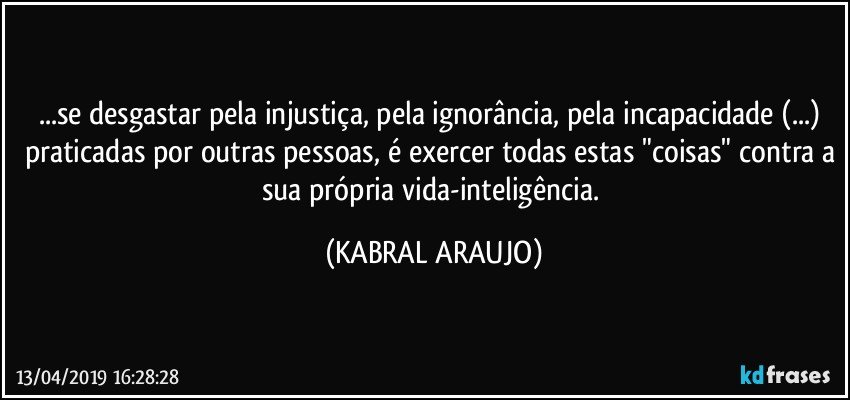 ...se desgastar pela injustiça, pela ignorância, pela incapacidade  (...) praticadas por outras pessoas, é exercer todas estas "coisas" contra a sua própria vida-inteligência. (KABRAL ARAUJO)