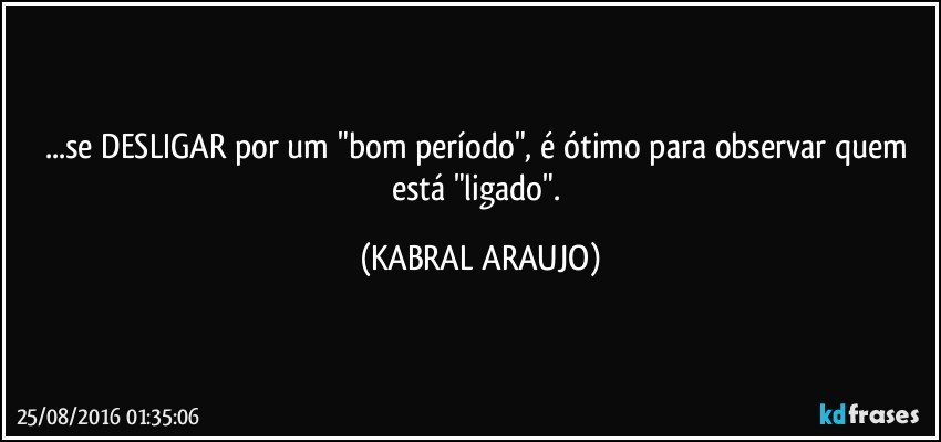 ...se DESLIGAR por um "bom período", é ótimo para observar quem está "ligado". (KABRAL ARAUJO)