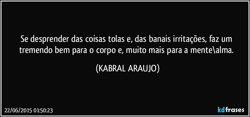 Se desprender das coisas tolas e, das banais irritações, faz um tremendo bem para o corpo e, muito mais para a mente\alma. (KABRAL ARAUJO)