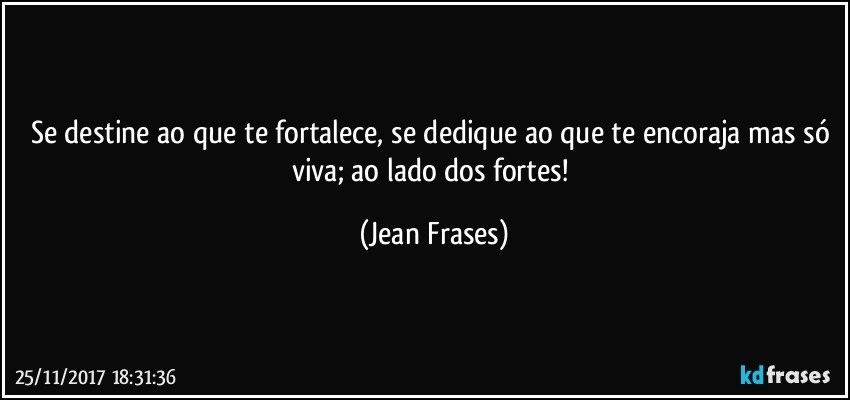 Se destine ao que te fortalece, se dedique ao que te encoraja mas só viva; ao lado dos fortes! (Jean Frases)