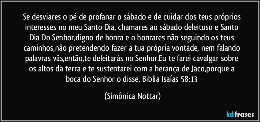 Se desviares o pé de profanar o sábado e de cuidar dos teus próprios interesses no meu Santo Dia, chamares ao sábado deleitoso e Santo Dia Do Senhor,digno de honra e o honrares não seguindo os teus caminhos,não pretendendo fazer a tua própria vontade, nem falando palavras vãs,então,te deleitarás no Senhor.Eu te farei cavalgar sobre os altos da terra e te sustentarei com a herança de Jaco,porque a boca do Senhor o disse. Biblia Isaías 58:13 (Simônica Nottar)