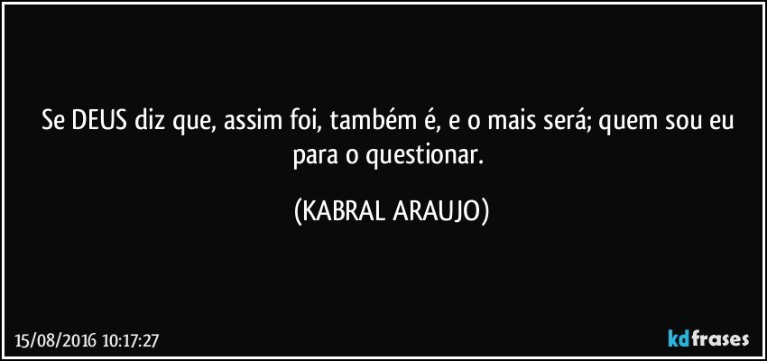 Se DEUS diz que, assim foi, também é,  e o mais será;  quem sou eu para o questionar. (KABRAL ARAUJO)