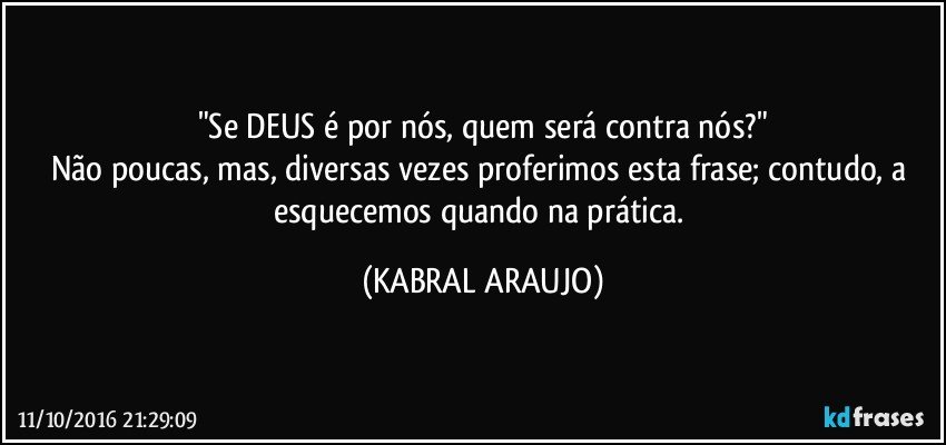 "Se DEUS é por nós, quem será contra nós?"
Não poucas, mas, diversas vezes proferimos esta frase; contudo, a esquecemos quando na prática. (KABRAL ARAUJO)