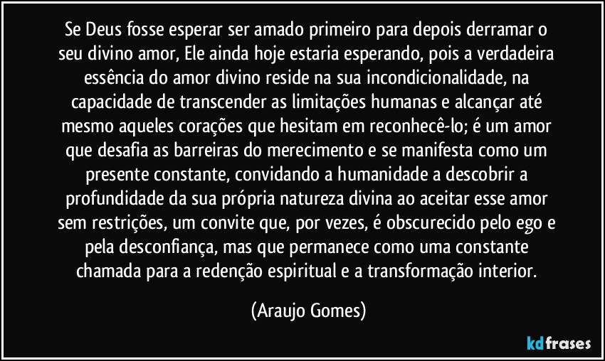Se Deus fosse esperar ser amado primeiro para depois derramar o seu divino amor, Ele ainda hoje estaria esperando, pois a verdadeira essência do amor divino reside na sua incondicionalidade, na capacidade de transcender as limitações humanas e alcançar até mesmo aqueles corações que hesitam em reconhecê-lo; é um amor que desafia as barreiras do merecimento e se manifesta como um presente constante, convidando a humanidade a descobrir a profundidade da sua própria natureza divina ao aceitar esse amor sem restrições, um convite que, por vezes, é obscurecido pelo ego e pela desconfiança, mas que permanece como uma constante chamada para a redenção espiritual e a transformação interior. (Araujo Gomes)