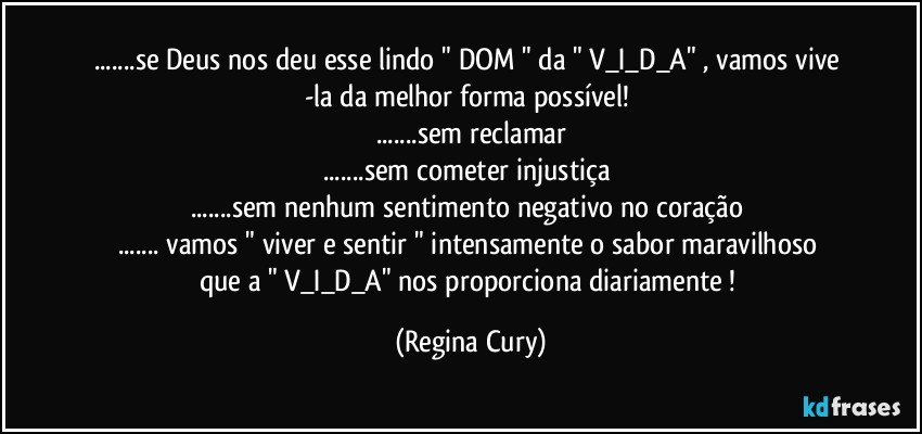 ...se Deus  nos deu esse lindo  " DOM "  da  " V_I_D_A" , vamos vive -la da melhor forma possível! 
...sem reclamar
...sem cometer injustiça 
...sem nenhum sentimento negativo no coração 
... vamos "   viver e sentir "  intensamente   o sabor maravilhoso que a   " V_I_D_A"   nos proporciona diariamente ! (Regina Cury)