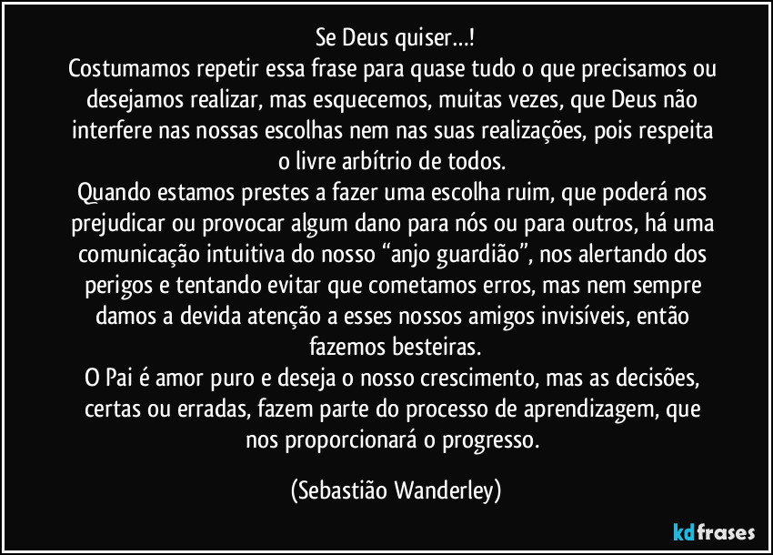 Se Deus quiser…!
Costumamos repetir essa frase para quase tudo o que precisamos ou desejamos realizar, mas esquecemos, muitas vezes, que Deus não interfere nas nossas escolhas nem nas suas realizações, pois respeita o livre arbítrio de todos.
Quando estamos prestes a fazer uma escolha ruim, que poderá nos prejudicar ou provocar algum dano para nós ou para outros, há uma comunicação intuitiva do nosso “anjo guardião”, nos alertando dos perigos e tentando evitar que cometamos erros, mas nem sempre damos a devida atenção a esses nossos amigos invisíveis, então fazemos besteiras.
O Pai é amor puro e deseja o nosso crescimento, mas as decisões, certas ou erradas, fazem parte do processo de aprendizagem, que nos proporcionará o progresso. (Sebastião Wanderley)