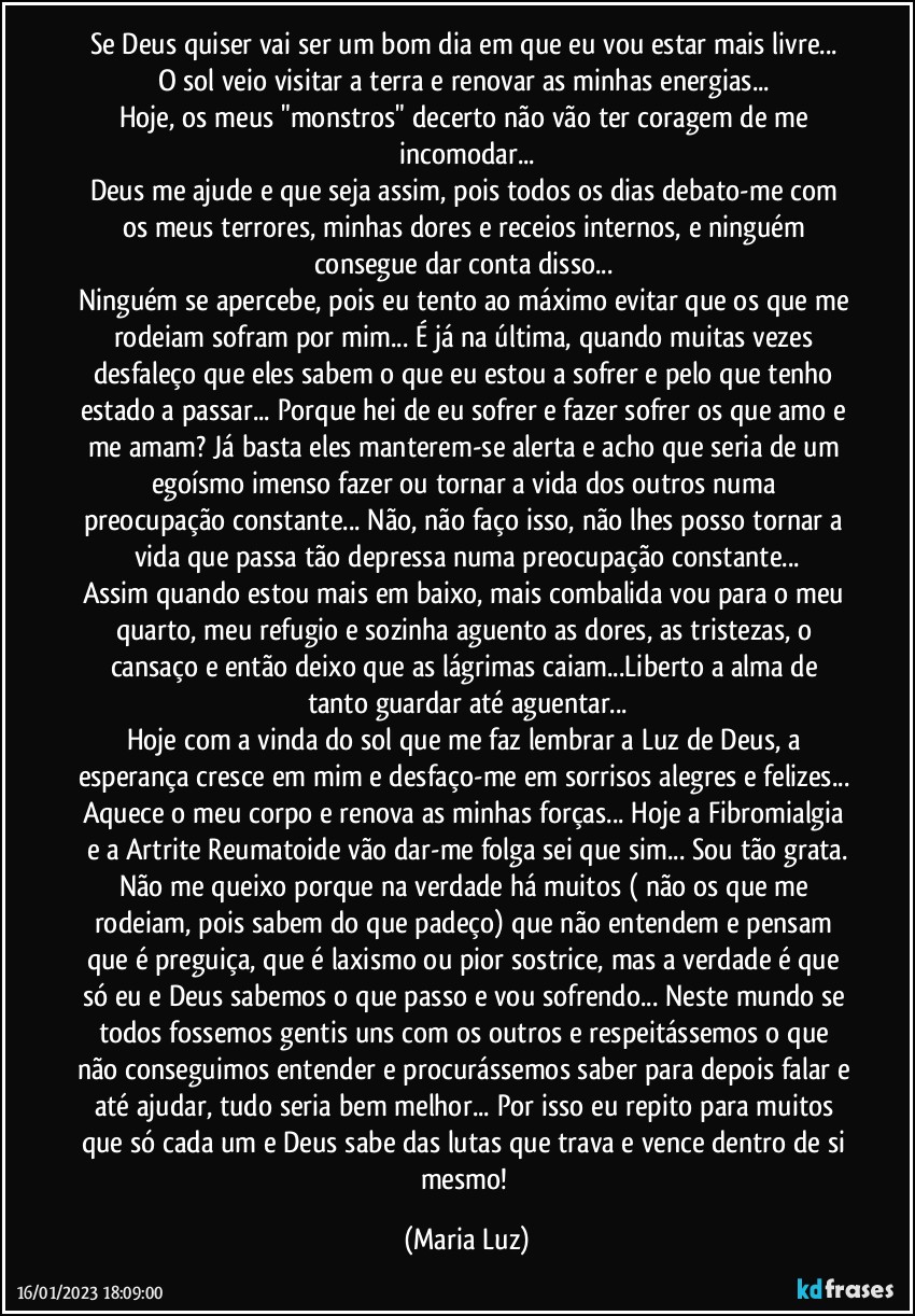 Se Deus quiser vai ser um bom dia em que eu vou estar mais livre... O sol veio visitar a terra e renovar as minhas energias... 
Hoje, os meus "monstros" decerto não vão ter coragem de me incomodar...
Deus me ajude e que seja assim, pois todos os dias debato-me com os meus terrores, minhas dores e receios internos, e ninguém consegue dar conta disso... 
Ninguém se apercebe, pois eu tento ao máximo evitar que os que me rodeiam sofram por mim... É já na última, quando muitas vezes desfaleço que eles sabem o que eu estou a sofrer e pelo que tenho estado a passar... Porque hei de eu sofrer e fazer sofrer os que amo e me amam? Já basta eles manterem-se alerta e acho que seria de um egoísmo imenso fazer ou tornar a vida dos outros numa  preocupação constante... Não, não faço isso, não lhes posso tornar a vida que passa tão depressa numa preocupação constante...
Assim quando estou mais em baixo, mais combalida vou para o meu quarto, meu refugio e sozinha aguento as dores, as tristezas, o cansaço e então deixo que as lágrimas caiam...Liberto a alma de tanto guardar até aguentar...
Hoje com a vinda do sol que me faz lembrar a Luz de Deus, a esperança cresce em mim e desfaço-me em sorrisos alegres e felizes... Aquece o meu corpo e renova as minhas forças... Hoje a Fibromialgia e a Artrite Reumatoide vão dar-me folga sei que sim... Sou tão grata.
Não me queixo porque na verdade há muitos ( não os que me rodeiam, pois sabem do que padeço) que não entendem e pensam que é preguiça, que é laxismo ou pior sostrice, mas a verdade é que só eu e Deus sabemos o que passo e vou sofrendo... Neste mundo se todos fossemos gentis uns com os outros e respeitássemos o que não conseguimos entender e procurássemos saber para depois falar e até ajudar, tudo seria bem melhor... Por isso eu repito para muitos que só cada um e Deus sabe das lutas que trava e vence dentro de si mesmo! (Maria Luz)