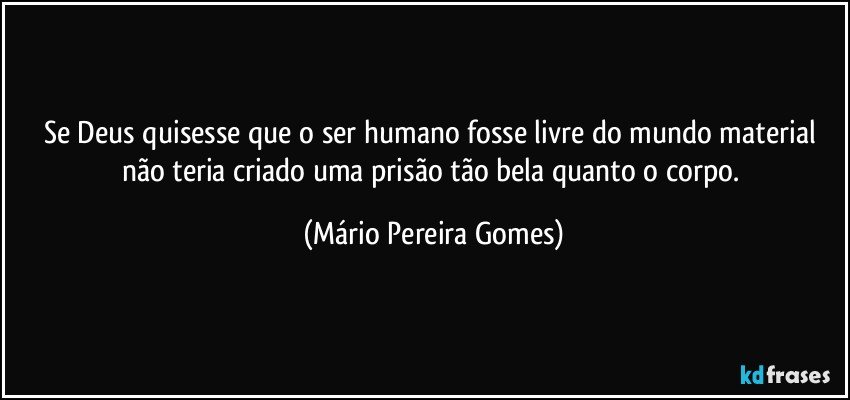 Se Deus quisesse que o ser humano fosse livre do mundo material não teria criado uma prisão tão bela quanto o corpo. (Mário Pereira Gomes)