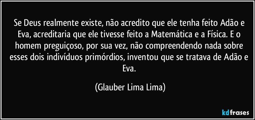 Se Deus realmente existe, não acredito que ele tenha feito Adão e Eva, acreditaria que ele tivesse feito a Matemática e a Física. E o homem preguiçoso, por sua vez, não compreendendo nada sobre esses dois indivíduos primórdios, inventou que se tratava de Adão e Eva. (Glauber Lima Lima)