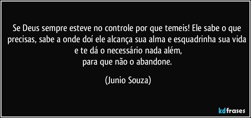 Se Deus sempre esteve no controle por que temeis! Ele sabe o que precisas, sabe a onde doí ele alcança sua alma e esquadrinha sua vida e te dá o necessário nada além,
para que não o abandone. (Junio Souza)