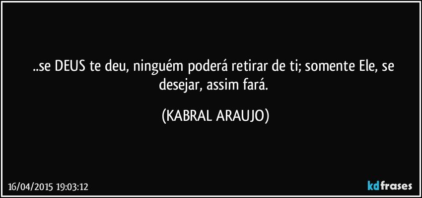 ..se DEUS te deu, ninguém poderá retirar de ti; somente Ele, se desejar, assim fará. (KABRAL ARAUJO)