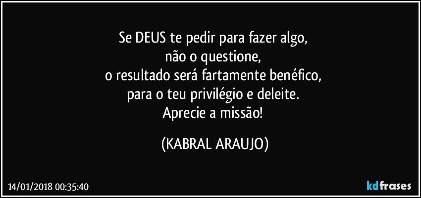 Se DEUS te pedir para fazer algo, 
não o questione, 
o resultado será fartamente benéfico, 
para o teu privilégio e deleite. 
Aprecie a missão! (KABRAL ARAUJO)