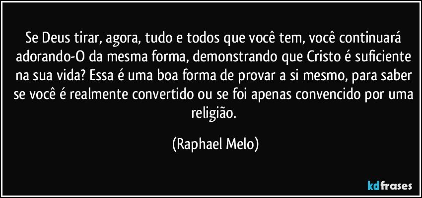 Se Deus tirar, agora, tudo e todos que você tem, você continuará adorando-O da mesma forma, demonstrando que Cristo é suficiente na sua vida? Essa é uma boa forma de provar a si mesmo, para saber se você é realmente convertido ou se foi apenas convencido por uma religião. (Raphael Melo)