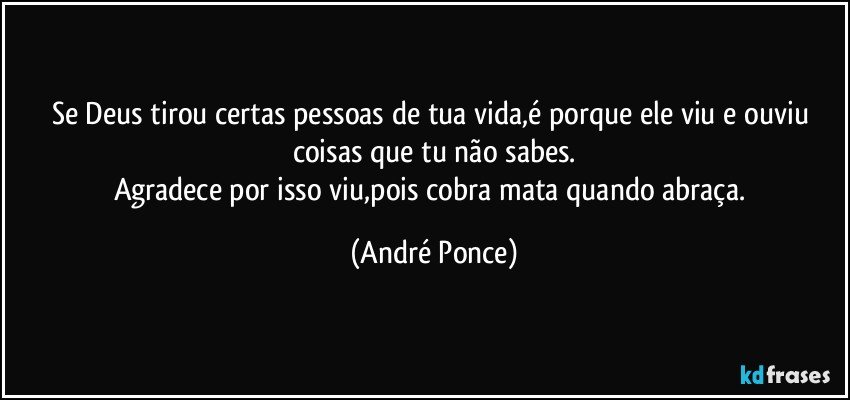 Se Deus tirou certas pessoas de tua vida,é porque ele viu e ouviu coisas que tu não sabes.
Agradece por isso viu,pois cobra mata quando abraça. (André Ponce)