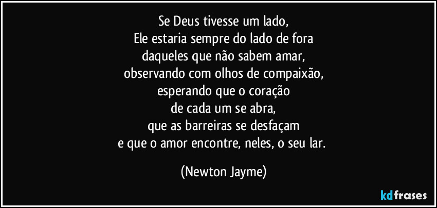 Se Deus tivesse um lado,
Ele estaria sempre do lado de fora
daqueles que não sabem amar,
observando com olhos de compaixão,
esperando que o coração
de cada um se abra,
que as barreiras se desfaçam
e que o amor encontre, neles, o seu lar. (Newton Jayme)