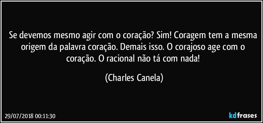 Se devemos mesmo agir com o coração? Sim! Coragem tem a mesma origem da palavra coração. Demais isso. O corajoso age com o coração. O racional não tá com nada! (Charles Canela)