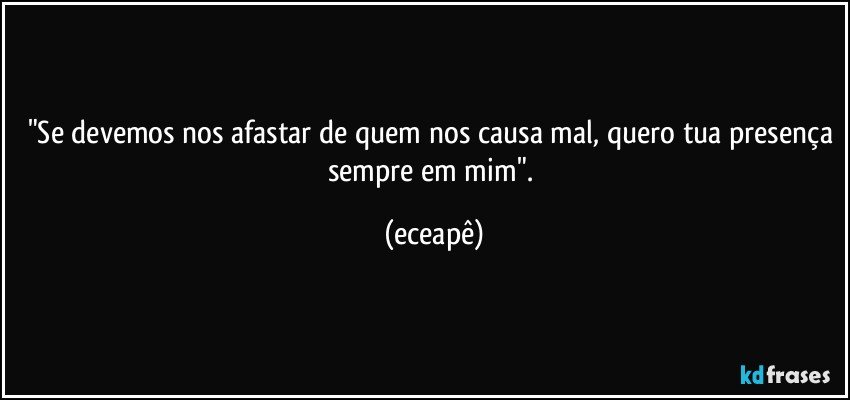 "Se devemos nos afastar de quem nos causa mal, quero tua presença sempre em mim". (eceapê)