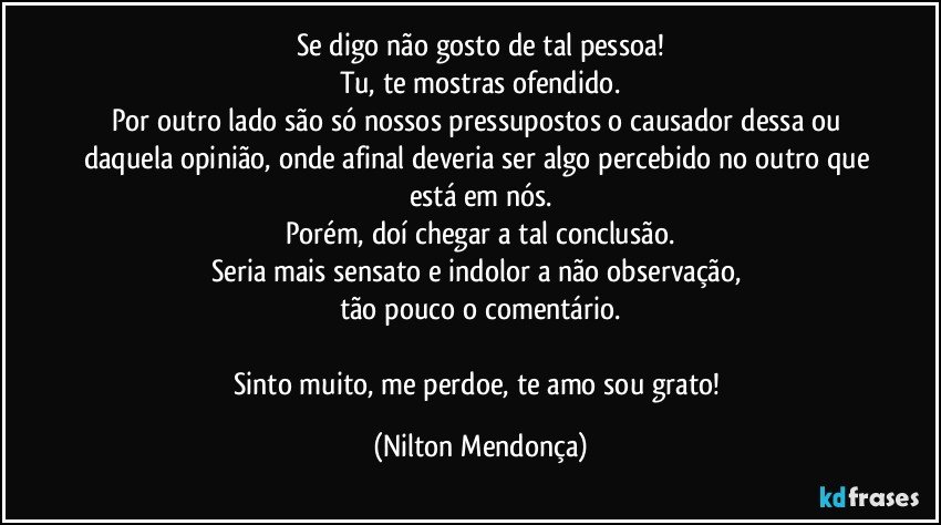 Se digo não gosto de tal pessoa!
Tu, te mostras ofendido.
Por outro lado são só nossos pressupostos o causador dessa ou daquela opinião, onde afinal deveria ser algo percebido no outro que está em nós.
Porém, doí chegar a tal conclusão.
Seria mais sensato e indolor a não observação, 
tão pouco o comentário.

Sinto muito, me perdoe, te amo sou grato! (Nilton Mendonça)