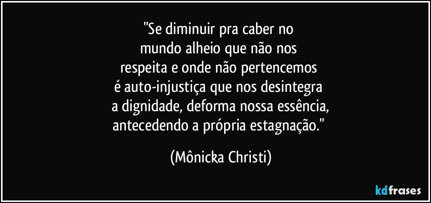 "Se diminuir pra caber no
mundo alheio que não nos
respeita e onde não pertencemos
é auto-injustiça que nos desintegra
a dignidade, deforma nossa essência,
antecedendo a própria estagnação." (Mônicka Christi)