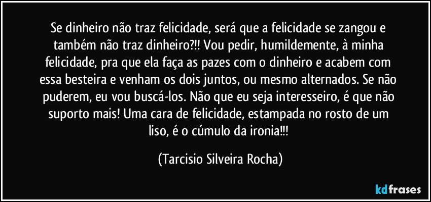 Se dinheiro não  traz felicidade, será que a felicidade se zangou e também não traz dinheiro?!! Vou pedir, humildemente, à minha felicidade, pra que ela faça as pazes com o dinheiro e acabem com essa besteira e venham os dois juntos, ou mesmo alternados. Se não  puderem, eu vou buscá-los. Não que eu seja interesseiro, é que não suporto mais! Uma cara de felicidade, estampada no rosto de um liso, é o cúmulo da ironia!!! (Tarcisio Silveira Rocha)