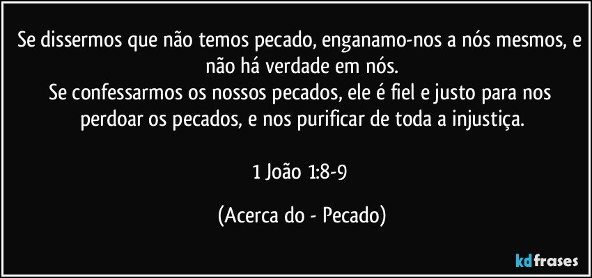 Se dissermos que não temos pecado, enganamo-nos a nós mesmos, e não há verdade em nós.
Se confessarmos os nossos pecados, ele é fiel e justo para nos perdoar os pecados, e nos purificar de toda a injustiça.

1 João 1:8-9 (Acerca do - Pecado)