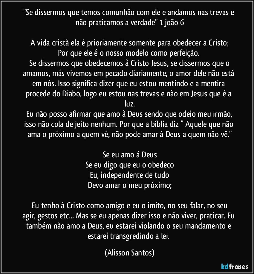"Se dissermos que temos comunhão com ele e andamos nas trevas e não praticamos a verdade" 1 joão 6
A vida cristã ela é prioriamente somente para obedecer a Cristo; Por que ele é o nosso modelo como perfeição.
Se dissermos que obedecemos à Cristo Jesus, se dissermos que o amamos, más vivemos em pecado diariamente, o amor dele não está em nós. Isso significa dizer que eu estou mentindo e a mentira procede do Diabo, logo eu estou nas trevas e não em Jesus que é a luz.
Eu não posso afirmar que amo à Deus sendo que odeio meu irmão, isso não cola de jeito nenhum. Por que a bíblia diz " Aquele que não ama o próximo a quem vê, não pode amar á Deus a quem não vê."
Se eu amo á Deus
Se eu digo que eu o obedeço
Eu, independente de tudo
Devo amar o meu próximo;
Eu tenho à Cristo como amigo e eu o imito, no seu falar, no seu agir, gestos etc... Mas se eu apenas dizer isso e não viver, praticar. Eu também não amo a Deus, eu estarei violando o seu mandamento e estarei transgredindo a lei. (Alisson Santos)