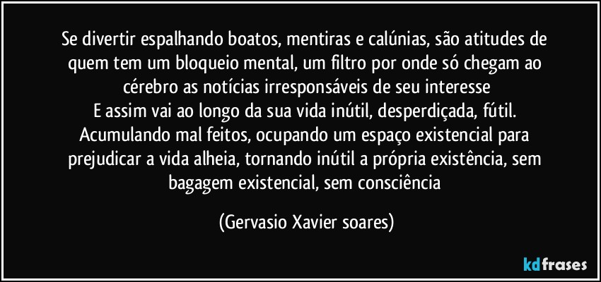 Se divertir espalhando boatos, mentiras e calúnias, são atitudes de quem tem um bloqueio mental, um filtro por onde só chegam ao cérebro as notícias irresponsáveis de seu interesse
E assim vai ao longo da sua vida inútil, desperdiçada, fútil. Acumulando mal feitos, ocupando um espaço existencial para prejudicar a vida alheia, tornando inútil a própria existência, sem bagagem existencial, sem consciência (Gervasio Xavier soares)