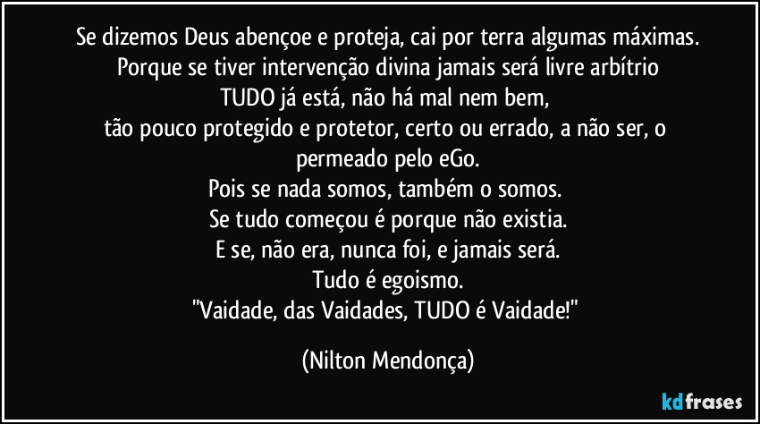 Se dizemos Deus abençoe e proteja, cai por terra algumas máximas.
Porque se tiver intervenção divina jamais será livre arbítrio
TUDO já está, não há mal nem bem, 
tão pouco protegido e protetor, certo ou errado, a não ser, o permeado pelo eGo.
Pois se nada somos, também o somos. 
Se tudo começou é porque não existia.
E se, não era, nunca foi, e jamais será.
Tudo é egoismo.
"Vaidade, das Vaidades, TUDO é Vaidade!" (Nilton Mendonça)