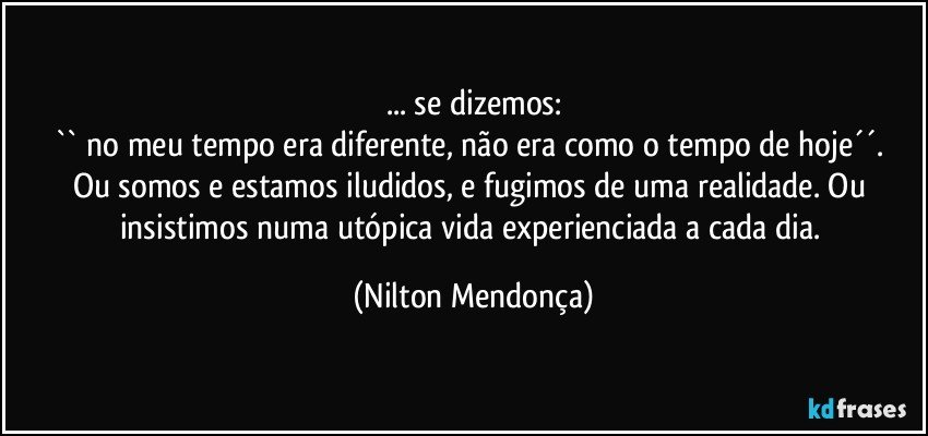 ... se dizemos:
`` no meu tempo era diferente, não era como o tempo de hoje´´.  
Ou somos e estamos iludidos, e fugimos de uma realidade. Ou insistimos numa utópica vida experienciada a cada dia. (Nilton Mendonça)