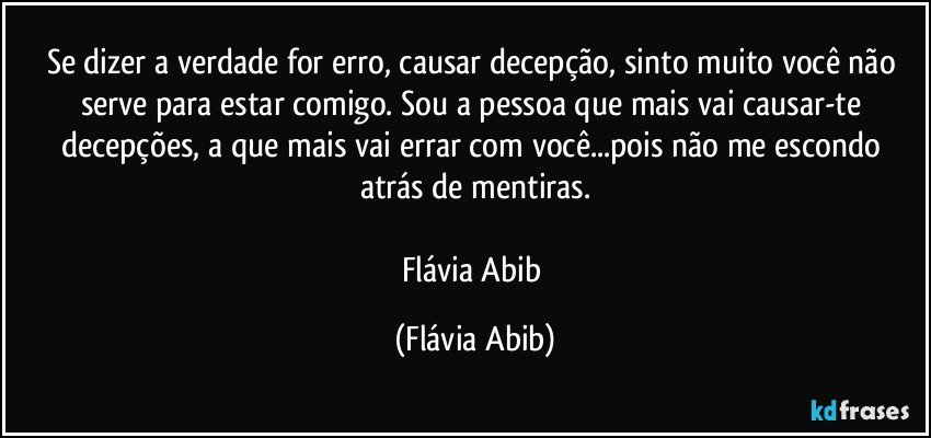 Se dizer a verdade for erro, causar decepção, sinto muito você não serve para estar comigo. Sou a pessoa que mais vai causar-te decepções, a que mais vai errar com você...pois não me escondo atrás de mentiras.

Flávia Abib (Flávia Abib)