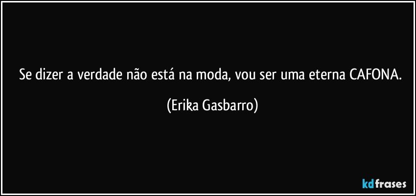 Se dizer a verdade não está na moda, vou ser uma eterna CAFONA. (Erika Gasbarro)