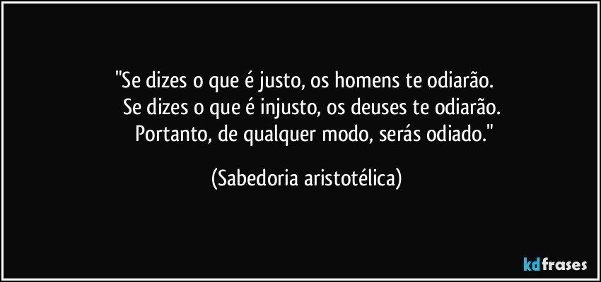 "Se dizes o que é justo, os homens te odiarão. 
            Se dizes o que é injusto, os deuses te odiarão. 
              Portanto, de qualquer modo, serás odiado." (Sabedoria aristotélica)