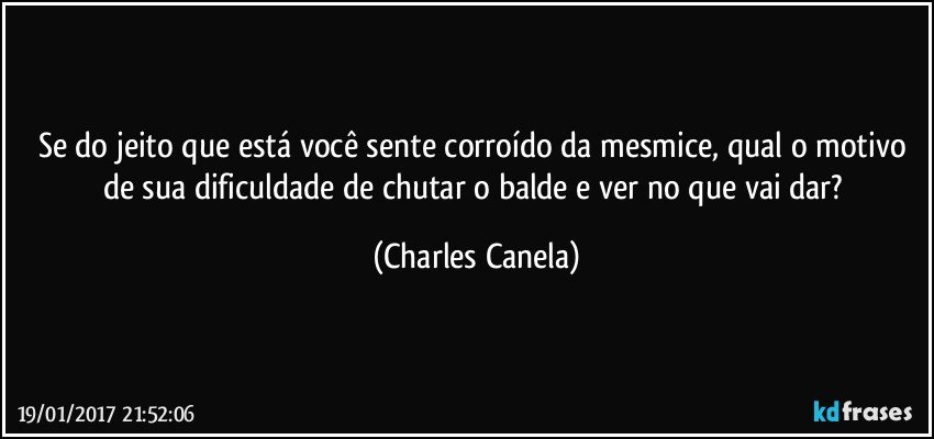 Se do jeito que está você sente corroído da mesmice, qual o motivo de sua dificuldade de chutar o balde e ver no que vai dar? (Charles Canela)