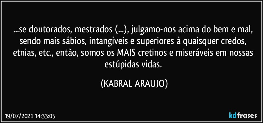 ...se doutorados, mestrados (...), julgamo-nos acima do bem e mal, sendo mais sábios, intangíveis e superiores à quaisquer credos, etnias, etc., então, somos os MAIS cretinos e miseráveis em nossas estúpidas vidas. (KABRAL ARAUJO)