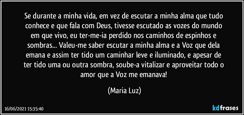 Se durante a minha vida, em vez de escutar a minha alma que tudo conhece e que fala com Deus, tivesse escutado as vozes do mundo em que vivo, eu ter-me-ia perdido nos caminhos de espinhos e sombras... Valeu-me saber escutar a minha alma e a Voz que dela emana e assim ter tido um caminhar leve e iluminado, e apesar de ter tido uma ou outra sombra, soube-a vitalizar e aproveitar todo o amor que a Voz me emanava! (Maria Luz)