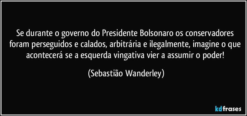 Se durante o governo do Presidente Bolsonaro os conservadores foram perseguidos e calados, arbitrária e ilegalmente, imagine o que acontecerá se a esquerda vingativa vier a assumir o poder! (Sebastião Wanderley)