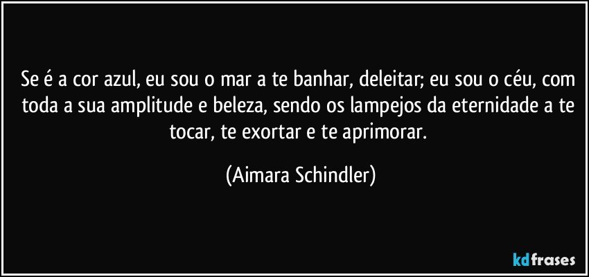 Se é a cor azul, eu sou o mar a te banhar, deleitar; eu sou o céu, com toda a sua amplitude e beleza,  sendo os lampejos da eternidade a te tocar,  te exortar e te aprimorar. (Aimara Schindler)