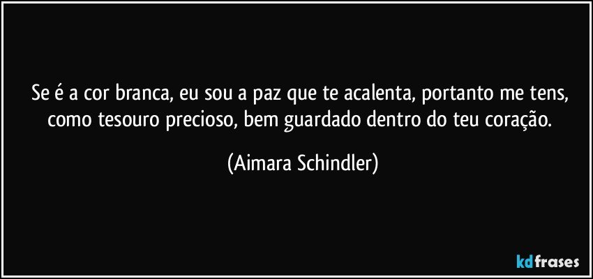 Se é a cor branca, eu sou a paz que te acalenta, portanto me tens, como tesouro precioso, bem guardado dentro do teu coração. (Aimara Schindler)