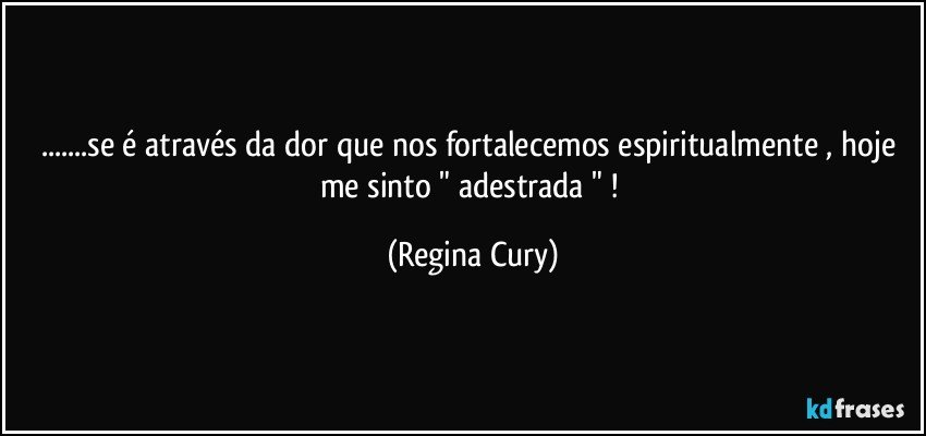 ...se é através da dor que nos  fortalecemos espiritualmente , hoje me sinto " adestrada " ! (Regina Cury)