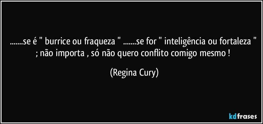 ...se é " burrice ou fraqueza "  ...se for " inteligência ou fortaleza " ; não importa , só não quero  conflito comigo mesmo ! (Regina Cury)