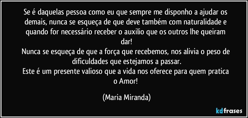 Se é daquelas pessoa como eu que sempre me disponho a ajudar os demais, nunca se esqueça de que deve também com naturalidade e quando for necessário receber o auxilio que os outros lhe queiram dar!
Nunca se esqueça de que a força que recebemos, nos alivia o peso de dificuldades que estejamos a passar.
Este é um presente valioso que a vida nos oferece para quem pratica o Amor! (Maria Miranda)